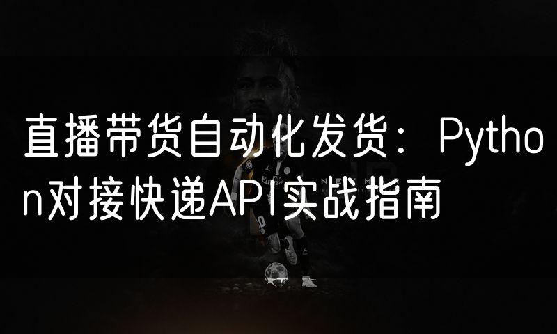 直播带货自动化发货:Python对接快递API实战指南