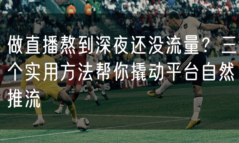 做直播熬到深夜还没流量?三个实用方法帮你撬动平台自然推流