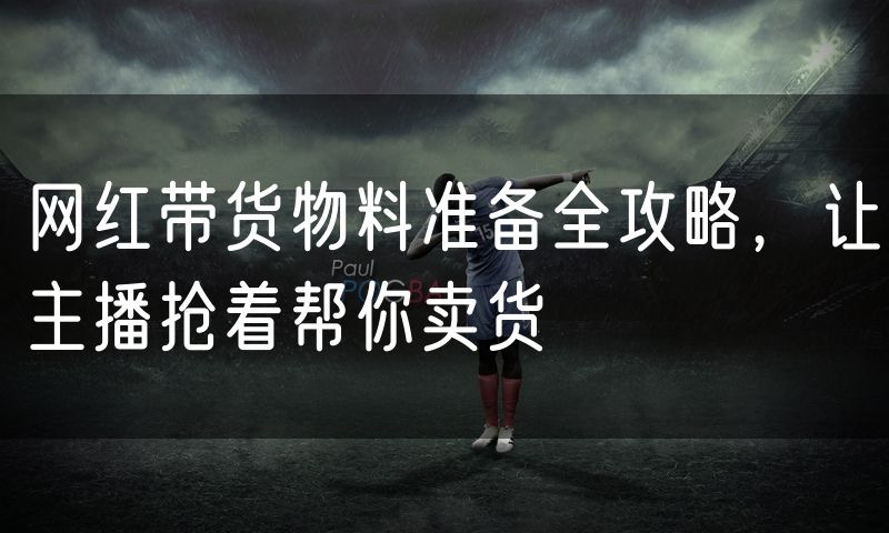 网红带货物料准备全攻略,让主播抢着帮你卖货