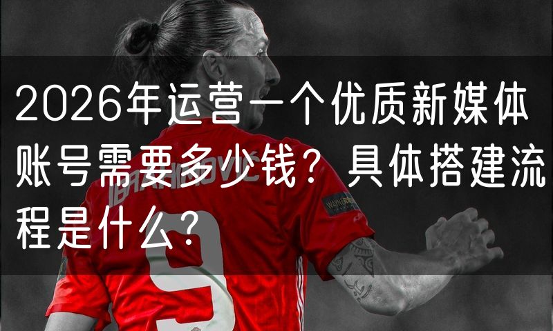 2026年运营一个优质新媒体账号需要多少钱?具体搭建流程是什么?