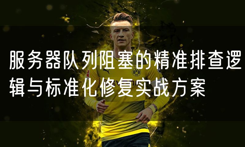 服务器队列阻塞的精准排查逻辑与标准化修复实战方案