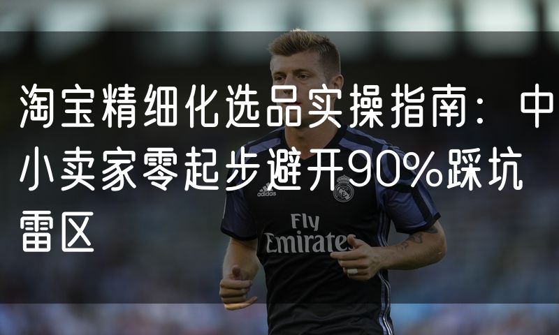 淘宝精细化选品实操指南:中小卖家零起步避开90%踩坑雷区