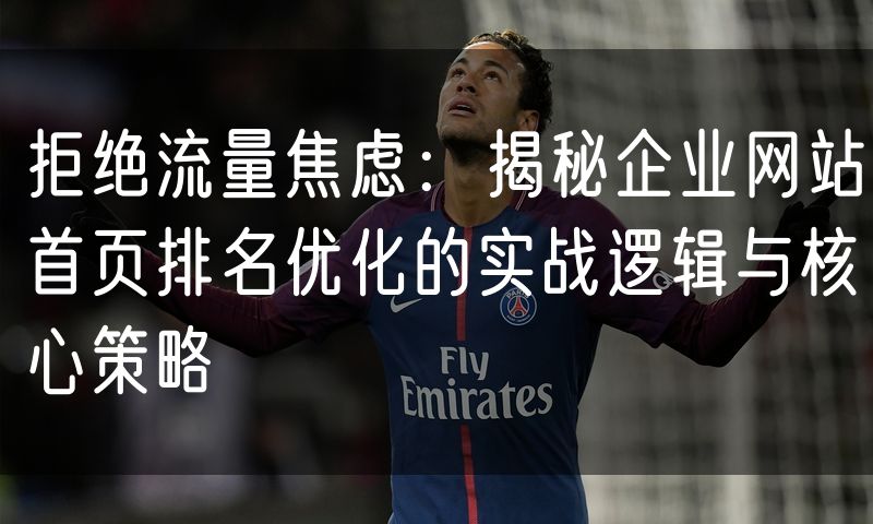 拒绝流量焦虑:揭秘企业网站首页排名优化的实战逻辑与核心策略