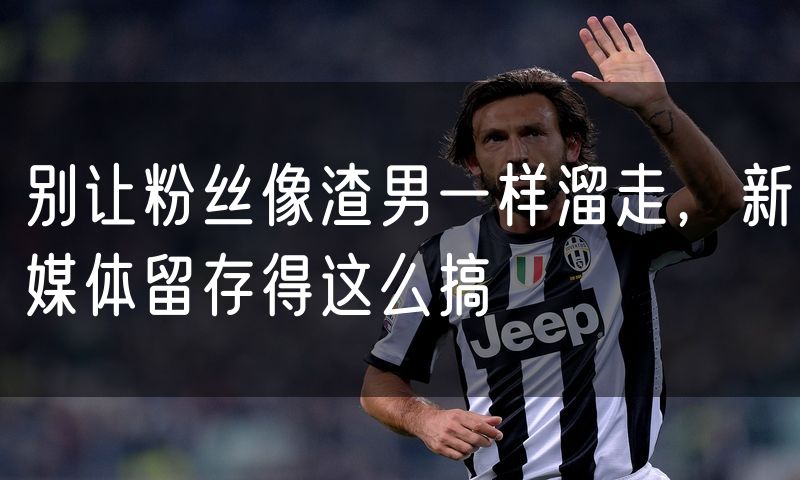 别让粉丝像渣男一样溜走，新媒体留存得这么搞