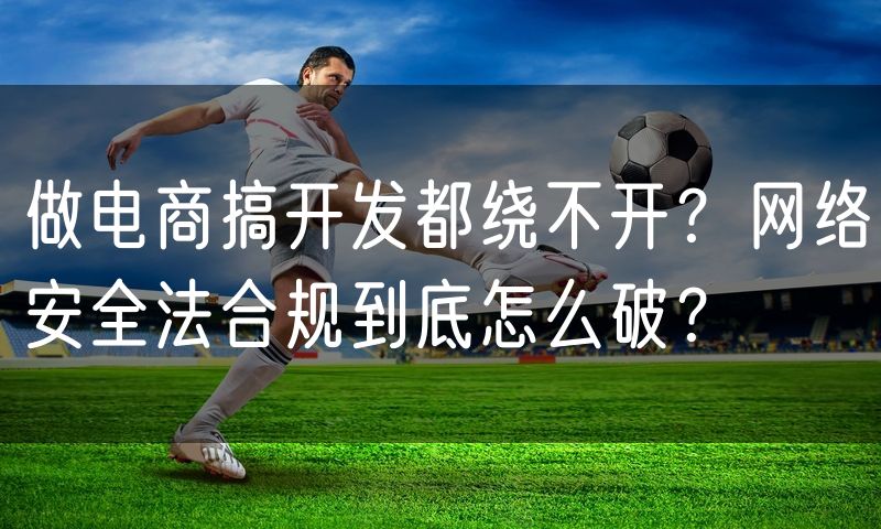 做电商搞开发都绕不开?网络安全法合规到底怎么破?