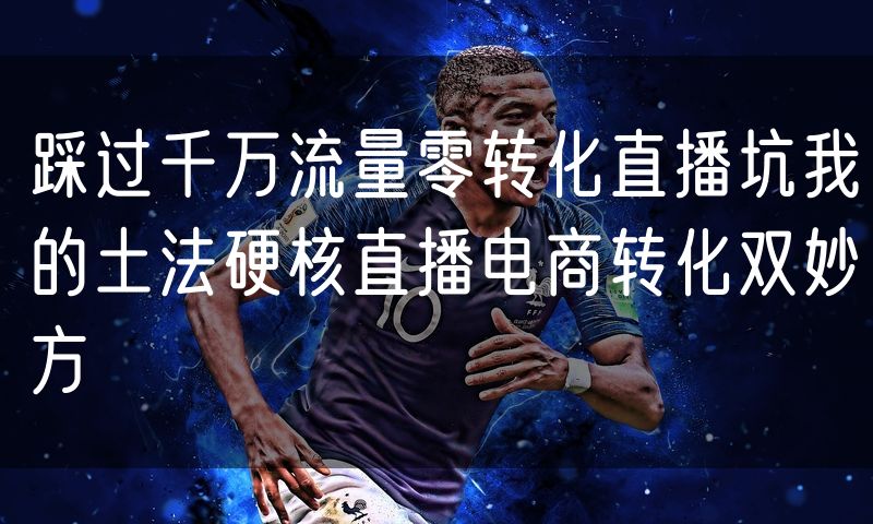 踩过千万流量零转化直播坑我的土法硬核直播电商转化双妙方