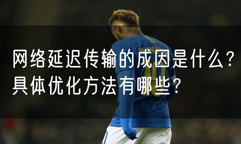 网络延迟传输的成因是什么?具体优化方法有哪些?