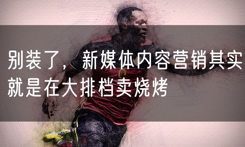 别装了,新媒体内容营销其实就是在大排档卖烧烤