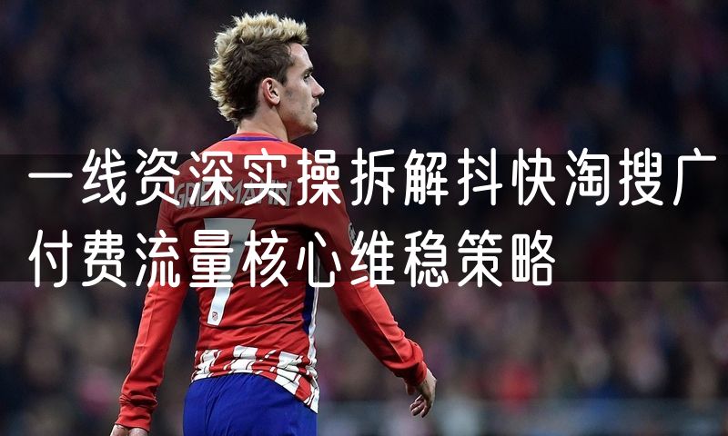 一线资深实操拆解抖快淘搜广付费流量核心维稳策略