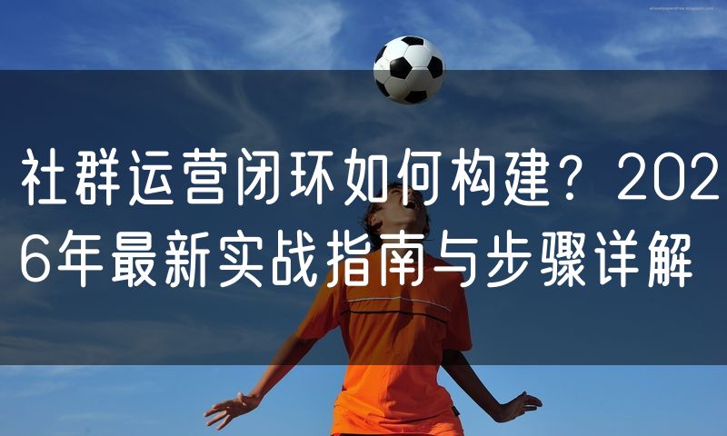 社群运营闭环如何构建?2026年最新实战指南与步骤详解