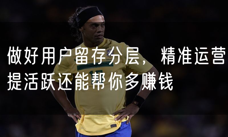 做好用户留存分层，精准运营提活跃还能帮你多赚钱