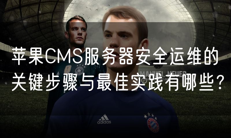 苹果CMS服务器安全运维的关键步骤与最佳实践有哪些?