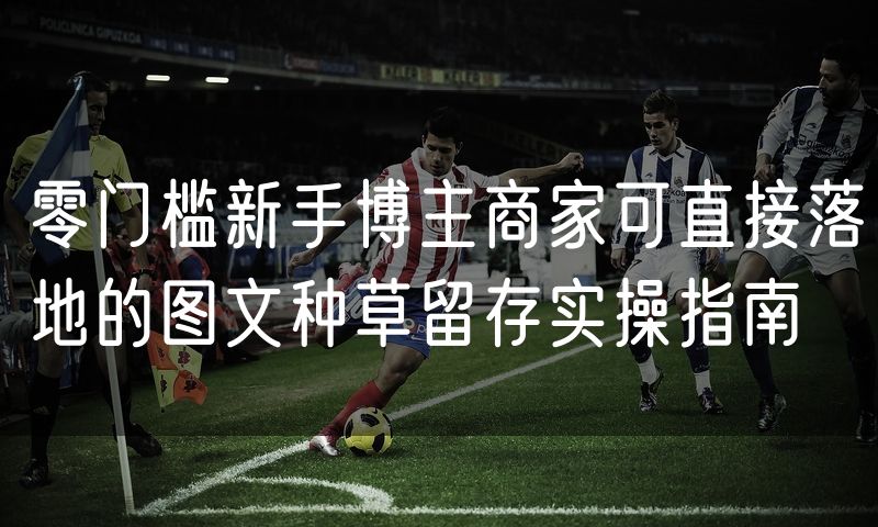 零门槛新手博主商家可直接落地的图文种草留存实操指南