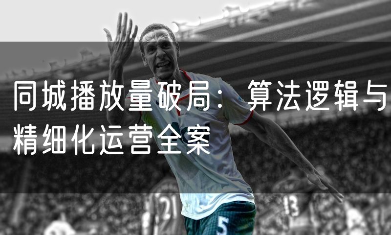 同城播放量破局:算法逻辑与精细化运营全案