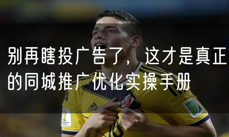 别再瞎投广告了,这才是真正的同城推广优化实操手册
