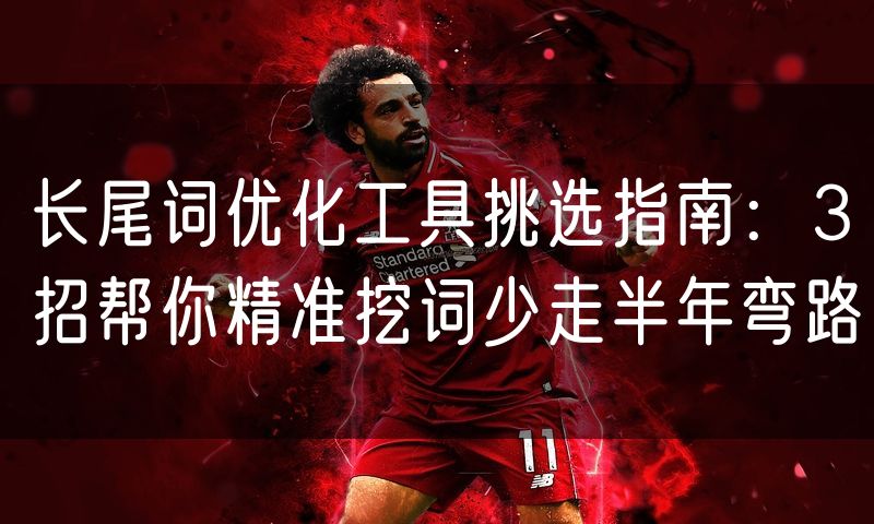 长尾词优化工具挑选指南:3招帮你精准挖词少走半年弯路