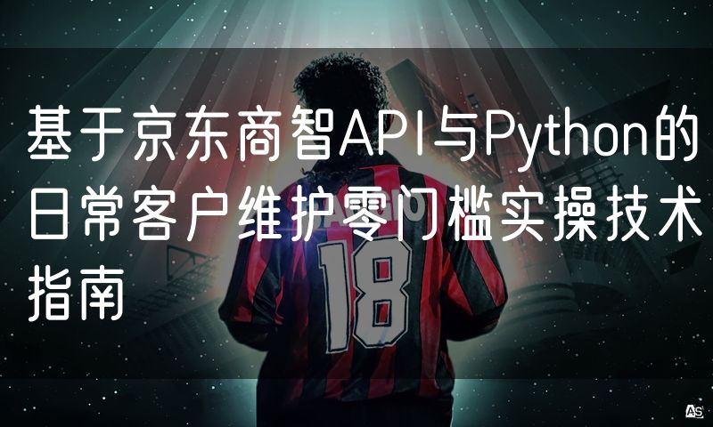 基于京东商智API与Python的日常客户维护零门槛实操技术指南