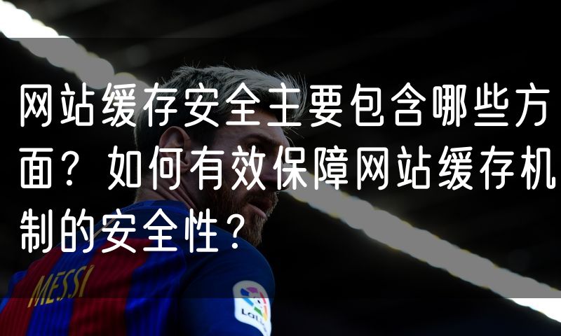 网站缓存安全主要包含哪些方面？如何有效保障网站缓存机制的安全性？