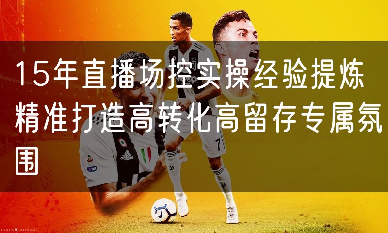 15年直播场控实操经验提炼精准打造高转化高留存专属氛围