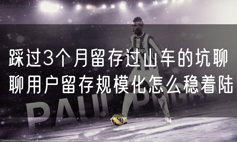 踩过3个月留存过山车的坑聊聊用户留存规模化怎么稳着陆