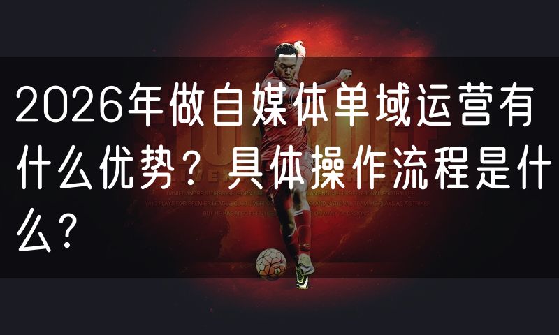 2026年做自媒体单域运营有什么优势?具体操作流程是什么?