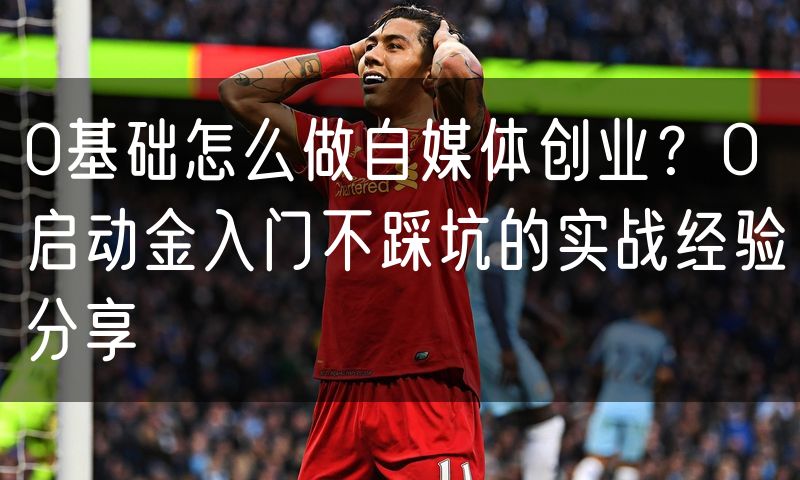 0基础怎么做自媒体创业?0启动金入门不踩坑的实战经验分享