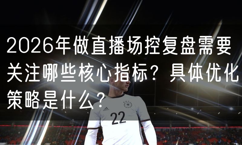 2026年做直播场控复盘需要关注哪些核心指标?具体优化策略是什么?