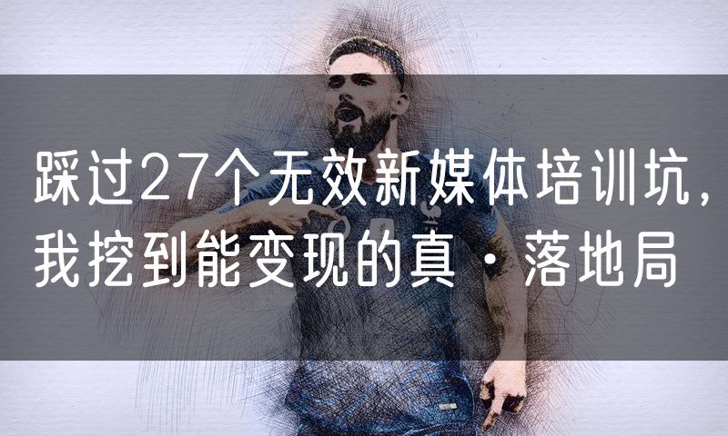 踩过27个无效新媒体培训坑,我挖到能变现的真·落地局