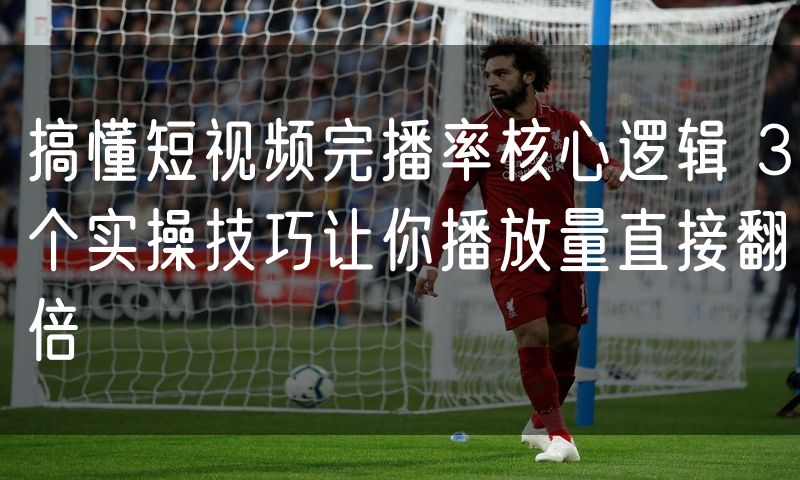 搞懂短视频完播率核心逻辑 3个实操技巧让你播放量直接翻倍