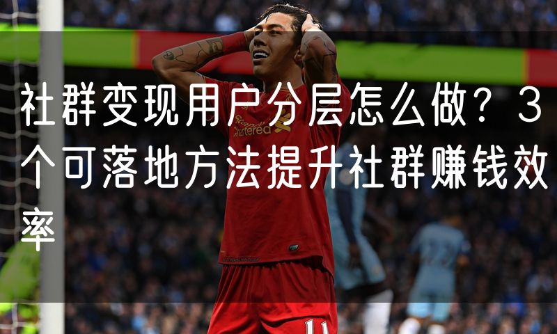 社群变现用户分层怎么做?3个可落地方法提升社群赚钱效率