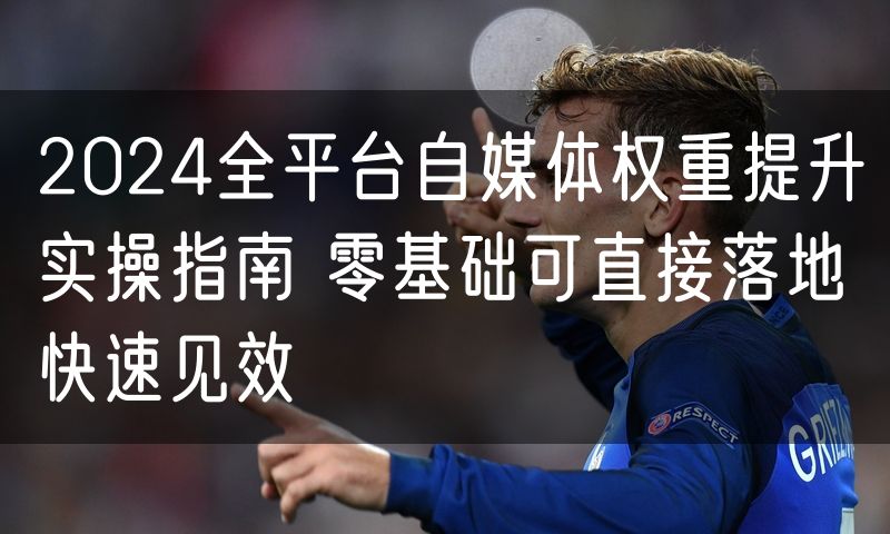 2024全平台自媒体权重提升实操指南 零基础可直接落地快速见效
