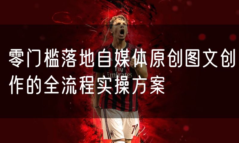 零门槛落地自媒体原创图文创作的全流程实操方案