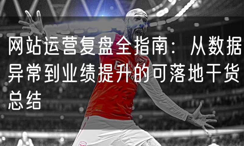 网站运营复盘全指南:从数据异常到业绩提升的可落地干货总结