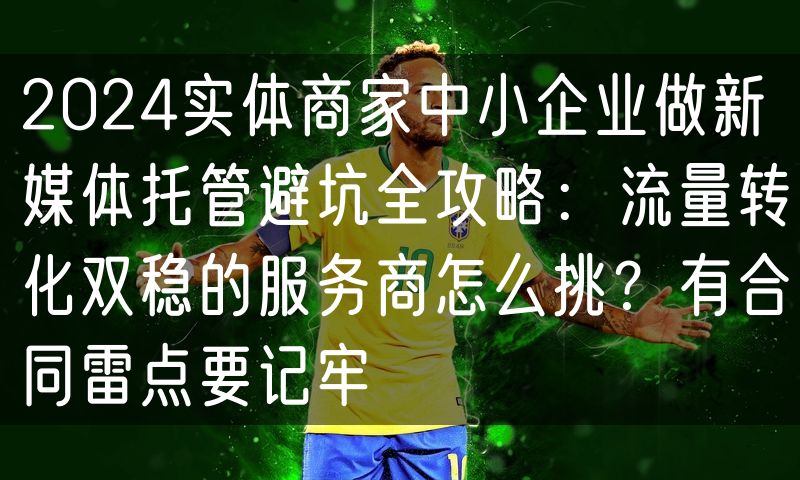 2024实体商家中小企业做新媒体托管避坑全攻略：流量转化双稳的服务商怎么挑？有合同雷点要记牢