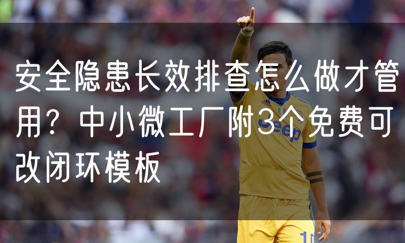 安全隐患长效排查怎么做才管用?中小微工厂附3个免费可改闭环模板