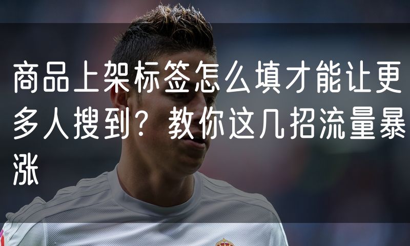 商品上架标签怎么填才能让更多人搜到？教你这几招流量暴涨
