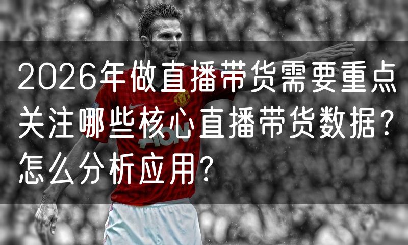 2026年做直播带货需要重点关注哪些核心直播带货数据?怎么分析应用?
