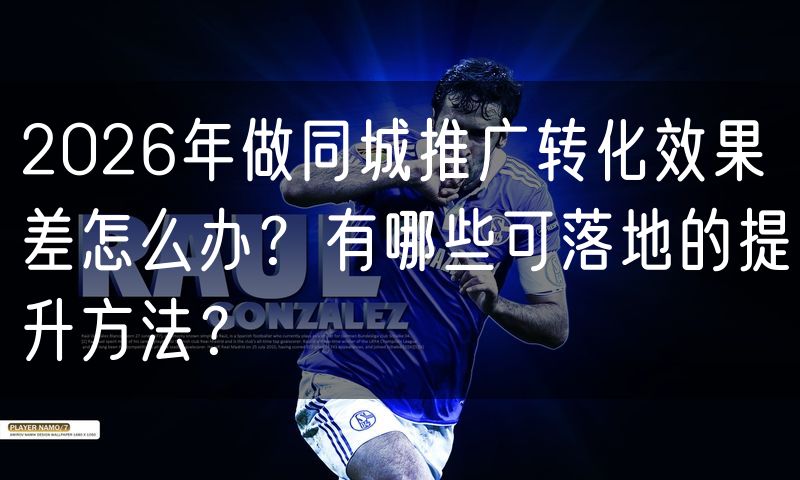 2026年做同城推广转化效果差怎么办?有哪些可落地的提升方法?