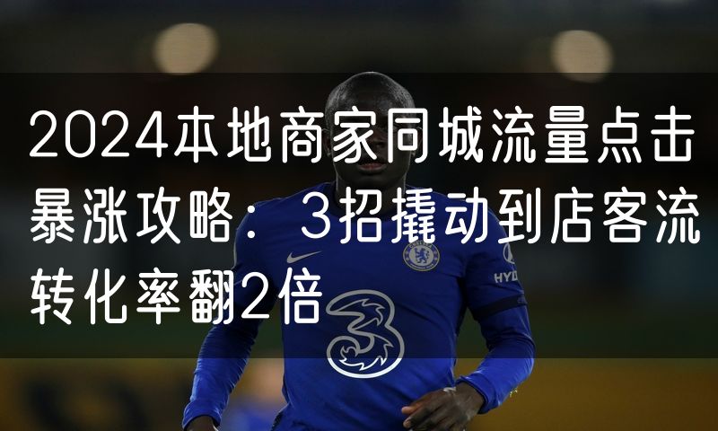 2024本地商家同城流量点击暴涨攻略:3招撬动到店客流转化率翻2倍