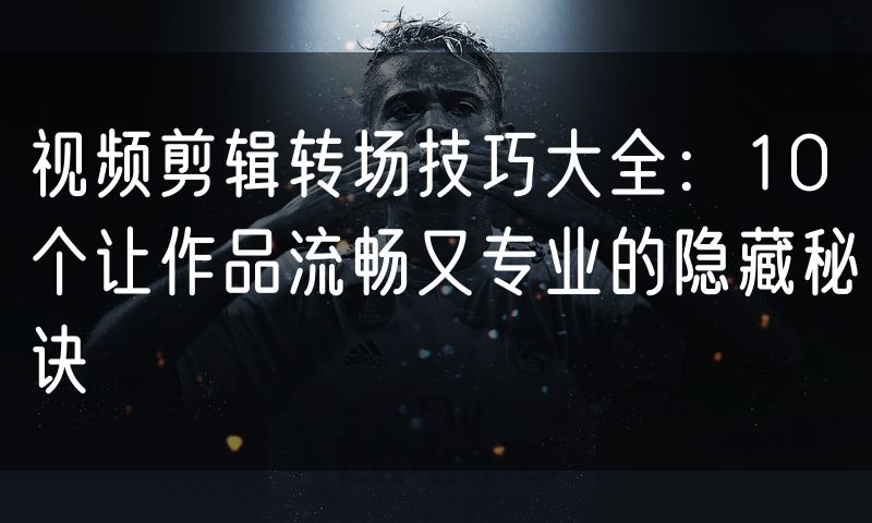 视频剪辑转场技巧大全:10个让作品流畅又专业的隐藏秘诀