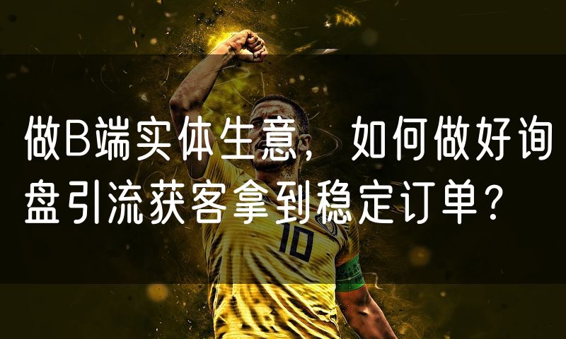 做B端实体生意，如何做好询盘引流获客拿到稳定订单？