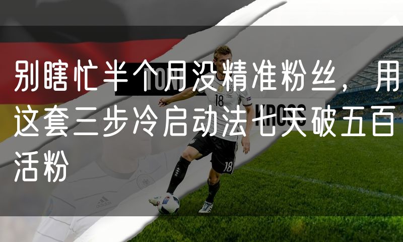 别瞎忙半个月没精准粉丝,用这套三步冷启动法七天破五百活粉