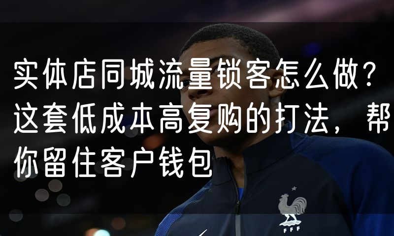 实体店同城流量锁客怎么做?这套低成本高复购的打法,帮你留住客户钱包