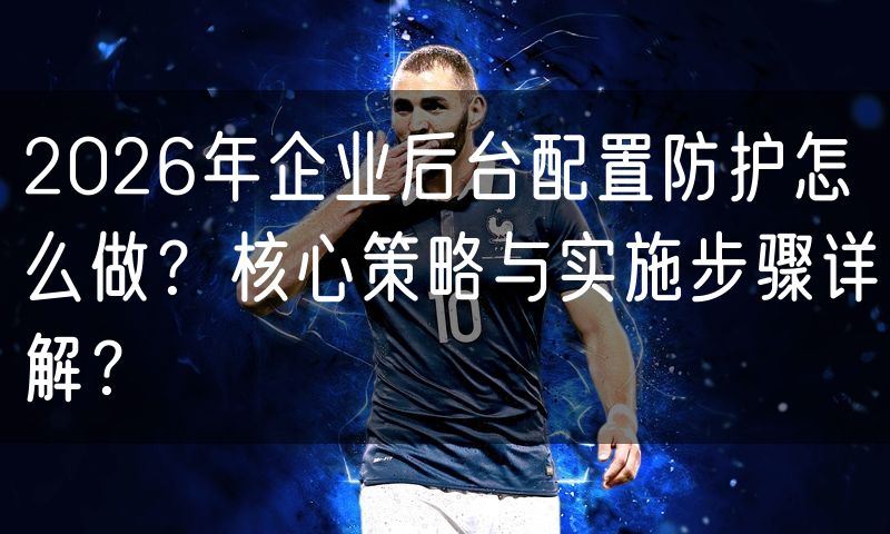 2026年企业后台配置防护怎么做?核心策略与实施步骤详解?