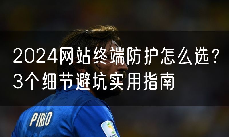 2024网站终端防护怎么选?3个细节避坑实用指南