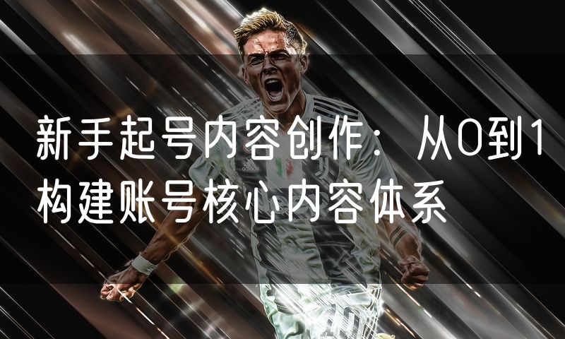 新手起号内容创作:从0到1构建账号核心内容体系