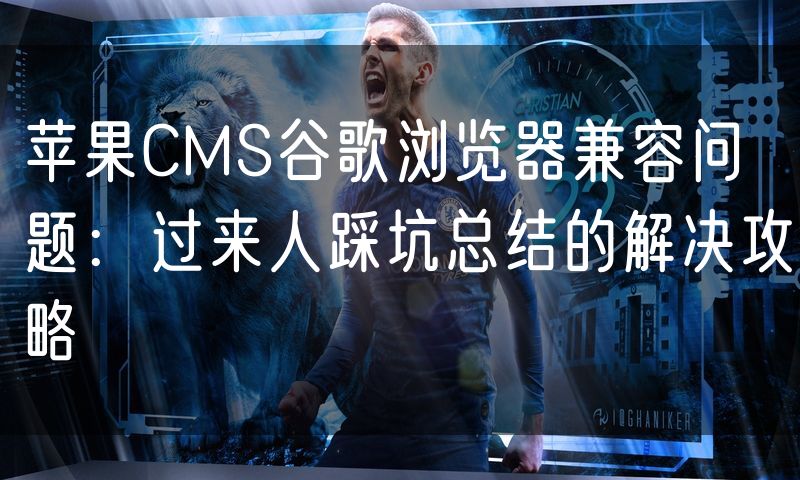 苹果CMS谷歌浏览器兼容问题：过来人踩坑总结的解决攻略