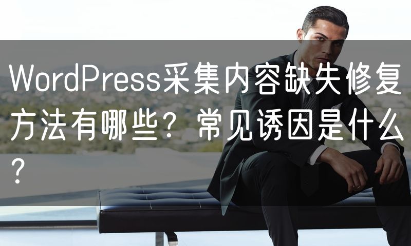 WordPress采集内容缺失修复方法有哪些?常见诱因是什么?