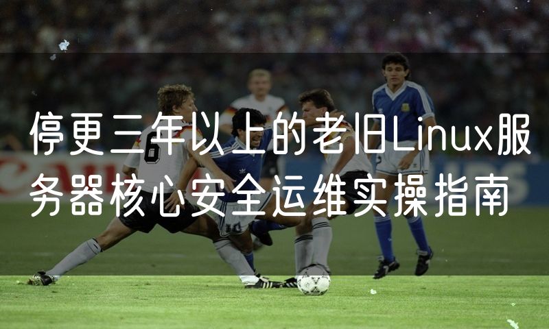 停更三年以上的老旧Linux服务器核心安全运维实操指南