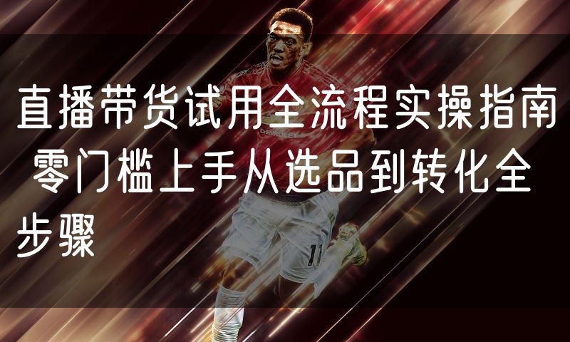 直播带货试用全流程实操指南 零门槛上手从选品到转化全步骤